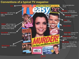 No house style/colour
                     Date
                                          theme.


                                        Strapline – include new
Masthead- top 1/3rd of the              info, prizes and competitions
page – Bright and bold
colours.                                       Branding is anchored
                                               with the strap line

                                            Price in a
                                            bubble/shape

 Button with an image of a
 character inside – with a                 Eye contact
 caption. The picture comes
 out of the button slightly.


Halo effect is used around                  Cover Star is large in the
the cover star(s).                          frame – mid close up.
                                          Main Feature is one
                                          snappy word/phrase, bright
                                          colours.

                                         Anchoring the cover star
                                         with the main feature –
                                         audience know this is the
 Other Soaps are used on
                                         feature relating to the cover
 the cover
                                         star(s)




                               Barcod
                               e
 