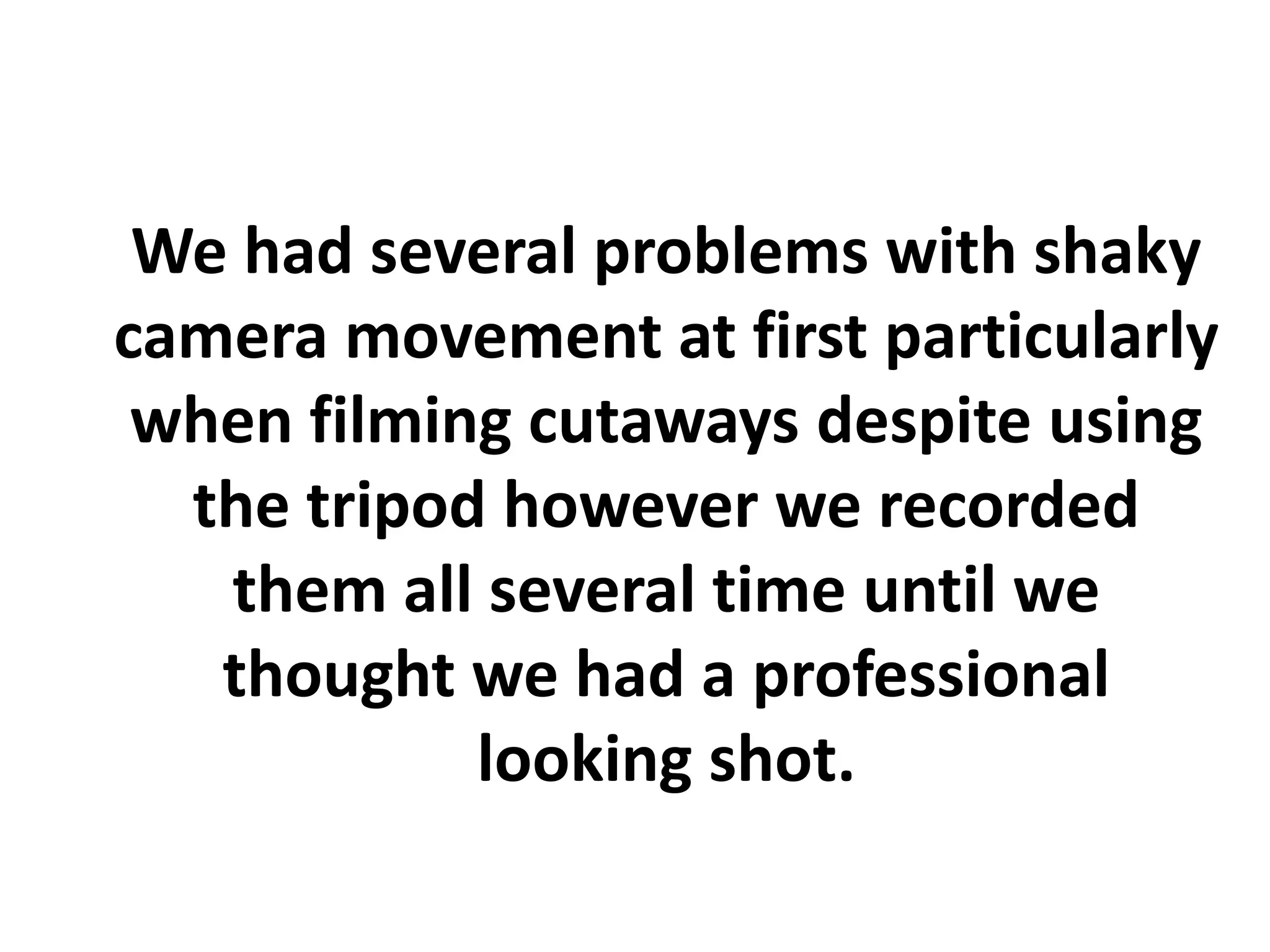 We had several problems with shaky
camera movement at first particularly
 when filming cutaways despite using
  the tripod however we recorded
   them all several time until we
   thought we had a professional
            looking shot.
 