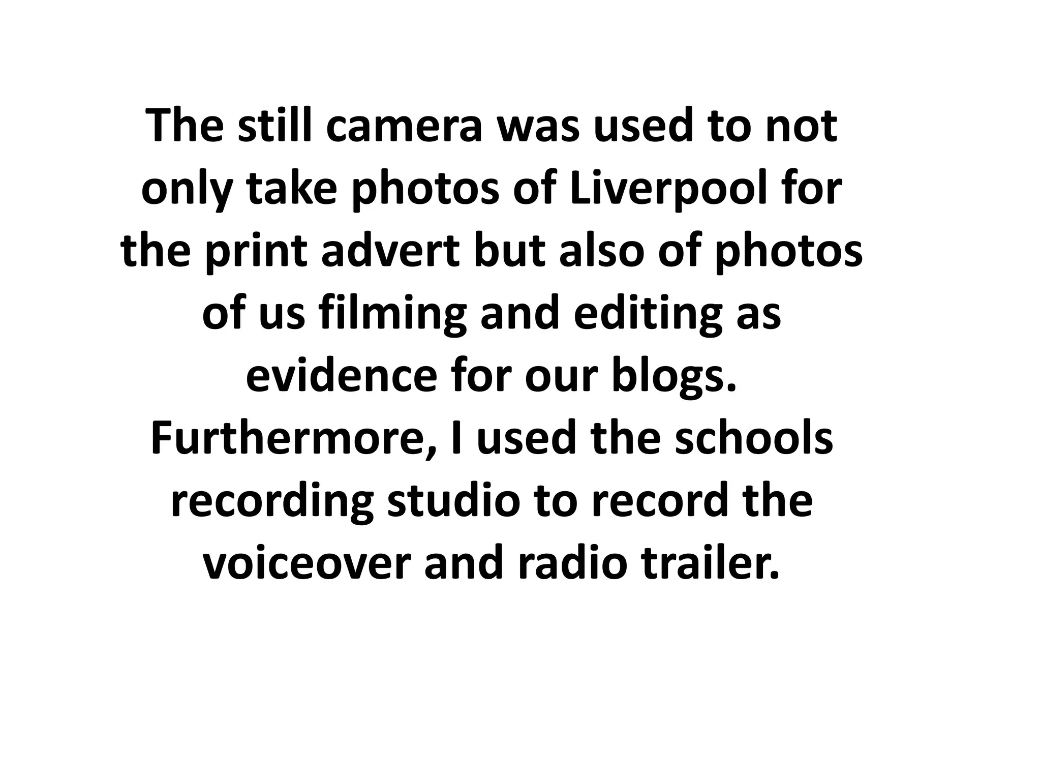 The still camera was used to not
 only take photos of Liverpool for
the print advert but also of photos
    of us filming and editing as
      evidence for our blogs.
 Furthermore, I used the schools
  recording studio to record the
    voiceover and radio trailer.
 