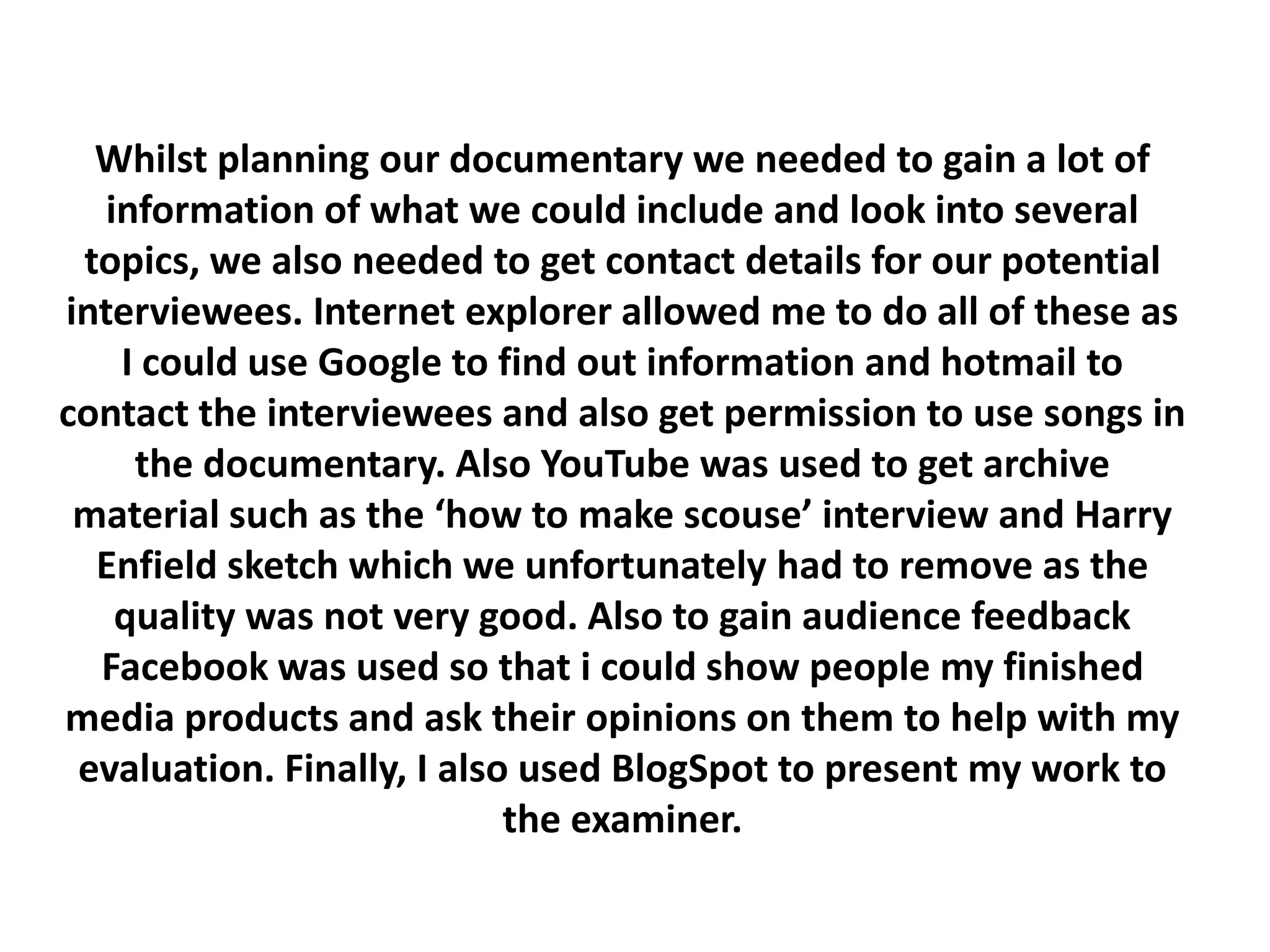 Whilst planning our documentary we needed to gain a lot of
   information of what we could include and look into several
 topics, we also needed to get contact details for our potential
interviewees. Internet explorer allowed me to do all of these as
    I could use Google to find out information and hotmail to
contact the interviewees and also get permission to use songs in
     the documentary. Also YouTube was used to get archive
 material such as the ‘how to make scouse’ interview and Harry
  Enfield sketch which we unfortunately had to remove as the
    quality was not very good. Also to gain audience feedback
  Facebook was used so that i could show people my finished
media products and ask their opinions on them to help with my
 evaluation. Finally, I also used BlogSpot to present my work to
                            the examiner.
 