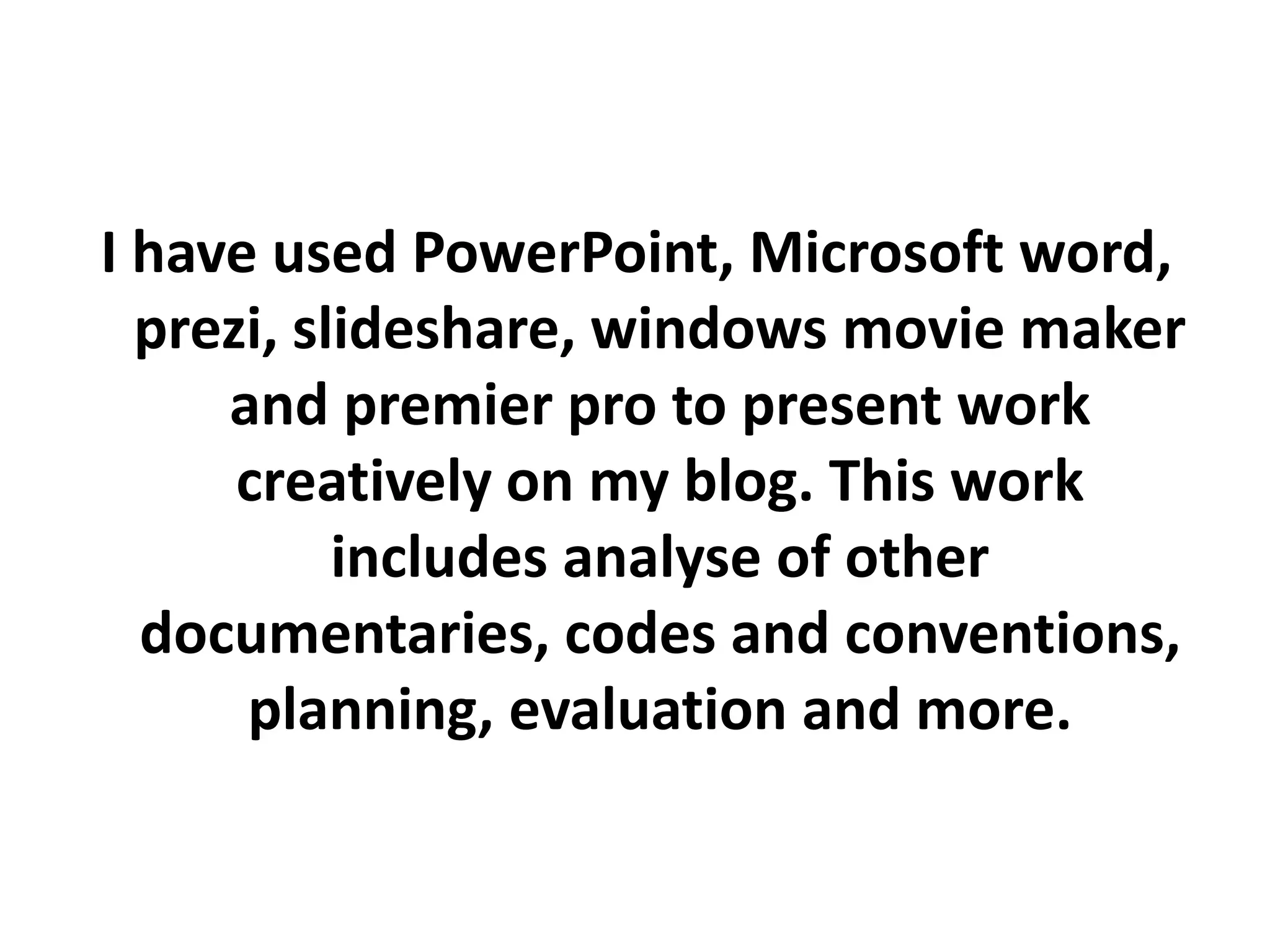 I have used PowerPoint, Microsoft word,
  prezi, slideshare, windows movie maker
     and premier pro to present work
      creatively on my blog. This work
           includes analyse of other
  documentaries, codes and conventions,
      planning, evaluation and more.
 