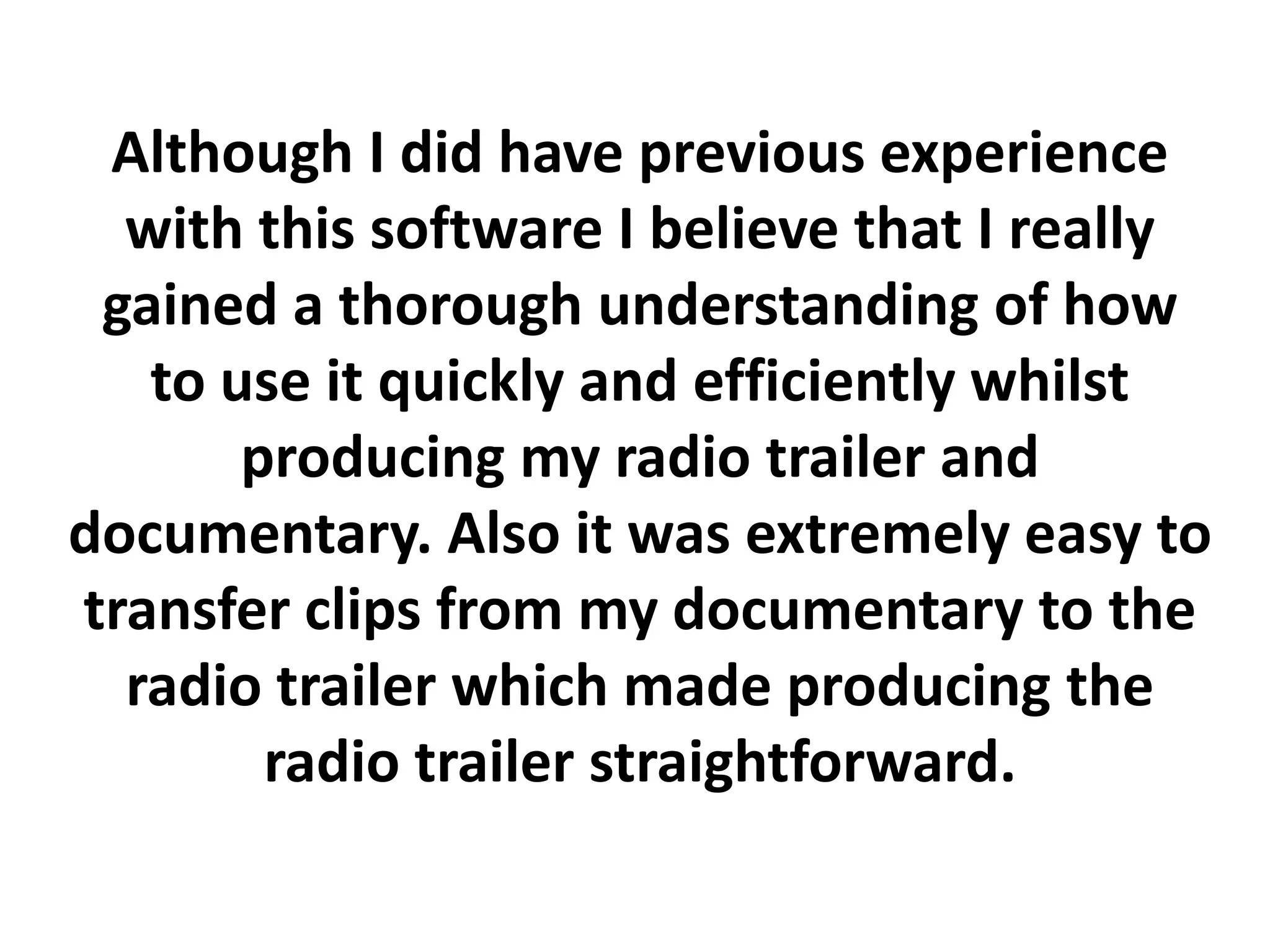 Although I did have previous experience
  with this software I believe that I really
 gained a thorough understanding of how
   to use it quickly and efficiently whilst
       producing my radio trailer and
documentary. Also it was extremely easy to
transfer clips from my documentary to the
  radio trailer which made producing the
        radio trailer straightforward.
 