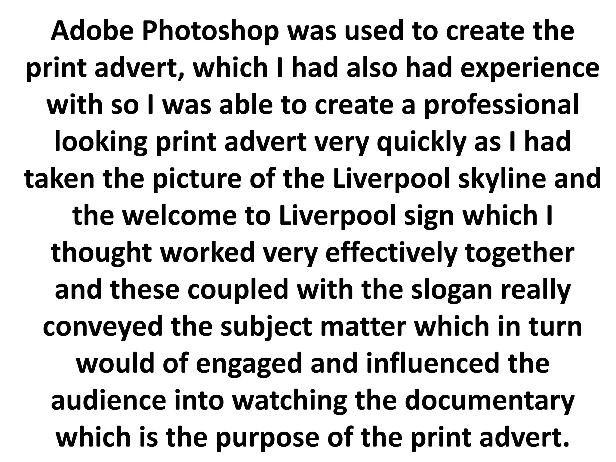 Adobe Photoshop was used to create the
print advert, which I had also had experience
  with so I was able to create a professional
   looking print advert very quickly as I had
taken the picture of the Liverpool skyline and
     the welcome to Liverpool sign which I
   thought worked very effectively together
   and these coupled with the slogan really
  conveyed the subject matter which in turn
     would of engaged and influenced the
   audience into watching the documentary
   which is the purpose of the print advert.
 