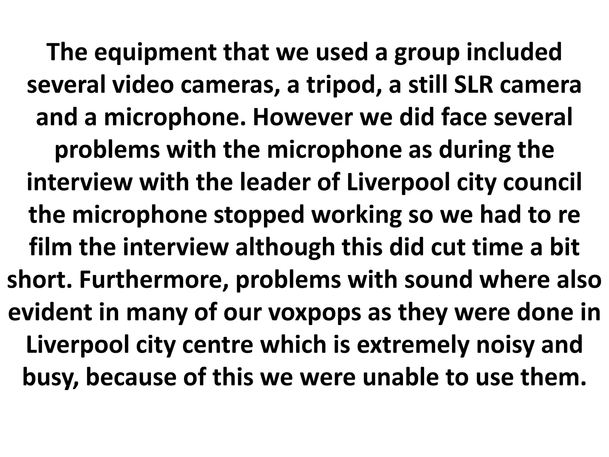 The equipment that we used a group included
  several video cameras, a tripod, a still SLR camera
   and a microphone. However we did face several
     problems with the microphone as during the
  interview with the leader of Liverpool city council
  the microphone stopped working so we had to re
  film the interview although this did cut time a bit
short. Furthermore, problems with sound where also
evident in many of our voxpops as they were done in
  Liverpool city centre which is extremely noisy and
 busy, because of this we were unable to use them.
 