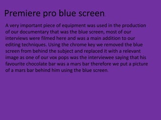 Premiere pro blue screen.
A very important piece of equipment was used in the production
of our documentary that was the blue screen, most of our
interviews were filmed here and was a main addition to our
editing techniques. Using the chrome key we removed the blue
screen from behind the subject and replaced it with a relevant
image as one of our vox pops was the interviewee saying that his
favourite chocolate bar was a mars bar therefore we put a picture
of a mars bar behind him using the blue screen.
 