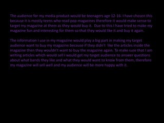 The audience for my media product would be teenagers age 12-16. I have chosen this
because it is mostly teens who read pop magazines therefore it would make sense to
target my magazine at them as they would buy it. Due to this I have tried to make my
magazine fun and interesting for them so that they would like it and buy it again.

The information I use in my magazine would play a big part in making my target
audience want to buy my magazine because if they didn't like the articles inside the
magazine then they wouldn't want to buy the magazine again. To make sure that I am
writing articles which would sell I would get my target audience to answer questions
about what bands they like and what they would want to know from them, therefore
my magazine will sell well and my audience will be more happy with it.
 