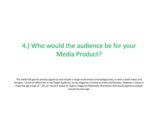 4.) Who would the audience be for your
                 Media Product?


  The Indie/Folk genres already appeal to and include a range of ethnicities and backgrounds, as well as both males and
females. I chose to reflect this in my Target Audience, as my magazine is aimed at males and females. However, I chose to
 make the age range 15 – 20, as I found it easier to make a magazine filled with information that would appeal to people
                                                    around my own age.
 