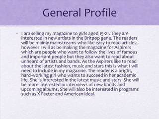 General Profile
• I am selling my magazine to girls aged 15-21. They are
interested in new artists in the Britpop gene. The readers
will be mainly mainstreams who like easy to read articles,
however I will as be making the magazine for Aspirers
which are people who want to follow the lives of famous
and important people but they also want to read about
unheard of artists and bands. As the Aspirers like to read
about the latest fashion, music and stars this is what I will
need to include in my magazine. The reader is a bright,
hard-working girl who wants to succeed in her academic
life. She is interested in the latest music and stars. She will
be more interested in interviews of new bands and
upcoming albums. She will also be interested in programs
such as X Factor and American ideal.