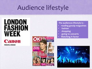 Audience lifestyle
The audiences lifestyle is :
• reading gossip magazines
• fashion
• shopping
• going to concerts
• Watching X-factor