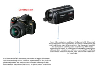 Construction




                                                                        For my video production work I used the Panasonic HD DV camera I
                                                                       found the camera useful however my Technological determinism was
                                                                       restricted I for the many different settings that the camera has which
                                                                           also restricted my creativity as my understanding of the media
                                                                        product was fairly basic as me and my colleague kept the automatic
                                                                        settings and did not adjust any as there were many different effects
                                                                         that I could of used within my final video but was restricted due to
                                                                                                    my knowledge.


I USED THE Nikon D60 Dslr to take pictures for my digipac and advert I
used portrait settings on the camera as my knowledge of this particular
piece of equipment was fairly basic this restricted creativity as I was
restricted from the different effects such as lighting effects for example.
 