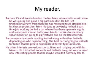 My reader.
Aaron is 25 and lives in London. He has been interested in music since
   he was young and plays a big part in his life. He has just
   finished university, from there he has managed to go straight into
   his chosen profession. From his days at university he had a part
   time job working behind a bar where they have open mic nights
   and sometimes a small but known bands. He likes to spend any
   spear money on going to gig/festivals and on the latest trends.
Aaron regularly attends reading festival along with other festivals
   depending on who is performing. The best part of going to festivals
   for him is that he gets to experience different types of music.
His other interests are various sports, films and hanging out with his
   friends. He thinks that concerts and festivals are great way to meet
   new interesting people that he maybe wouldn’t normally talk to.
 