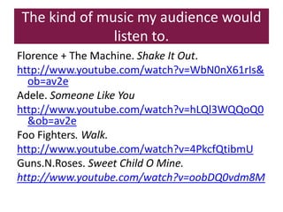 The kind of music my audience would
              listen to.
Florence + The Machine. Shake It Out.
http://www.youtube.com/watch?v=WbN0nX61rIs&
  ob=av2e
Adele. Someone Like You
http://www.youtube.com/watch?v=hLQl3WQQoQ0
  &ob=av2e
Foo Fighters. Walk.
http://www.youtube.com/watch?v=4PkcfQtibmU
Guns.N.Roses. Sweet Child O Mine.
http://www.youtube.com/watch?v=oobDQ0vdm8M
 