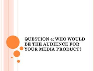 QUESTION 4: WHO WOULD
BE THE AUDIENCE FOR
YOUR MEDIA PRODUCT?
 