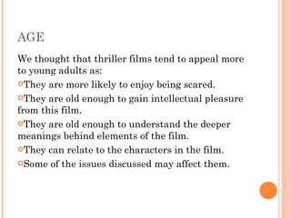 AGE
We thought that thriller films tend to appeal more
to young adults as:
They are more likely to enjoy being scared.

They are old enough to gain intellectual pleasure
from this film.
They are old enough to understand the deeper
meanings behind elements of the film.
They can relate to the characters in the film.

Some of the issues discussed may affect them.
 