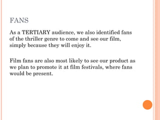 FANS
As a TERTIARY audience, we also identified fans
of the thriller genre to come and see our film,
simply because they will enjoy it.

Film fans are also most likely to see our product as
we plan to promote it at film festivals, where fans
would be present.
 