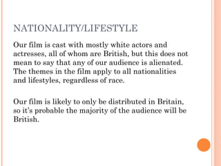 NATIONALITY/LIFESTYLE
Our film is cast with mostly white actors and
actresses, all of whom are British, but this does not
mean to say that any of our audience is alienated.
The themes in the film apply to all nationalities
and lifestyles, regardless of race.

Our film is likely to only be distributed in Britain,
so it’s probable the majority of the audience will be
British.
 