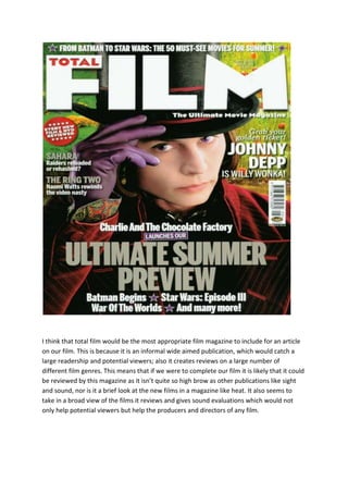 I think that total film would be the most appropriate film magazine to include for an article
on our film. This is because it is an informal wide aimed publication, which would catch a
large readership and potential viewers; also it creates reviews on a large number of
different film genres. This means that if we were to complete our film it is likely that it could
be reviewed by this magazine as it isn’t quite so high brow as other publications like sight
and sound, nor is it a brief look at the new films in a magazine like heat. It also seems to
take in a broad view of the films it reviews and gives sound evaluations which would not
only help potential viewers but help the producers and directors of any film.
 