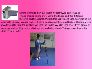 Before we started on our trailer we borrowed cameras and
                     went around taking shots using the tripod and the different
                   features on the camera. We did this to get used to the camera so we
were able to shoot properly when it came to shooting the actual trailer. Ultimately this
saved valuable time for us when we shot the trailer. We also took shots from different
angles experimenting to see what worked and what didn’t. This gave us a few initial
ideas for our trailer.
 