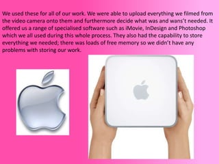 We used these for all of our work. We were able to upload everything we filmed from
the video camera onto them and furthermore decide what was and wans’t needed. It
offered us a range of specialised software such as iMovie, InDesign and Photoshop
which we all used during this whole process. They also had the capability to store
everything we needed; there was loads of free memory so we didn’t have any
problems with storing our work.
 