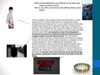 What uses/gratifications are offered by the texts your
        target audience enjoy?
   How is your film concept and plot offering these uses/
        grats?




That is Jonathan and he enjoys movies one of the few is a action
packed movie, The Dark knight which is a mainstream movie it
includes fast pace shots/cuts and it has a violent scenes which does
interest cause it gives him a adrenaline rush this is caused by him
watching. Then he asked us how is your film similar so I told him that
our genre is the same so the conventions of it will be similar therefore
giving the same effect an example is when the protagonist is
running for the train this makes the audience tense because it
creates enigmas if he will catch the train. Not only that but
Jonathan is also a left wing audience because he finds the ‘classics
‘boring. We have also met this value because our protagonist is from
a Asian background. which challenges the mainstream view.
However this does however mean female will loose interest within
this movie because it too violent/does not relate to what they do.
However it is also a movie where Jonathan can bring his friends to
watch the film which has a social aspect to it.. We can support this
fact because the title in the movie and how it was shown will get
the audience attracted to watch it ad look at the style of the title
falling
 