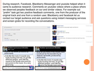 During research, Facebook, Blackberry Messenger and youtube helped when it
came to audience research. Comments on youtube videos where a place where
we observed peoples feedback on our and similar videos. For example out
“prelim” task got two positive feedback comments, one from the producer of the
original track and one from a random user. Blackberry and facebook let us
contact our target audience and ask questions using instant messaging services
and screen grabs for recording the conversations.
 