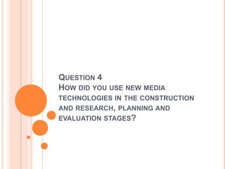 QUESTION 4
HOW DID YOU USE NEW MEDIA
TECHNOLOGIES IN THE CONSTRUCTION
AND RESEARCH, PLANNING AND
EVALUATION STAGES?
 