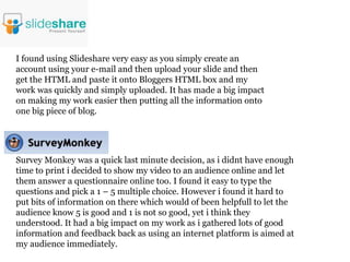 I found using Slideshare very easy as you simply create an
account using your e-mail and then upload your slide and then
get the HTML and paste it onto Bloggers HTML box and my
work was quickly and simply uploaded. It has made a big impact
on making my work easier then putting all the information onto
one big piece of blog.




Survey Monkey was a quick last minute decision, as i didnt have enough
time to print i decided to show my video to an audience online and let
them answer a questionnaire online too. I found it easy to type the
questions and pick a 1 – 5 multiple choice. However i found it hard to
put bits of information on there which would of been helpfull to let the
audience know 5 is good and 1 is not so good, yet i think they
understood. It had a big impact on my work as i gathered lots of good
information and feedback back as using an internet platform is aimed at
my audience immediately.
 