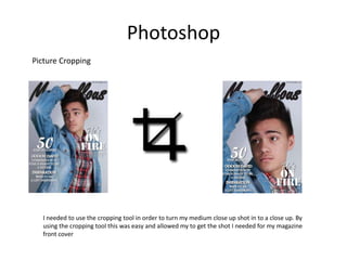 Photoshop
Picture Cropping




  I needed to use the cropping tool in order to turn my medium close up shot in to a close up. By
  using the cropping tool this was easy and allowed my to get the shot I needed for my magazine
  front cover
 