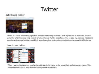 Twitter
Why I used twitter




Twitter is a social networking sight that allowed me to keep in contact with my teacher at all teams, this was
useful for when I needed help outside of school hours. Twitter also allowed me to post my pictures, videos and
planning and receive feedback quickly. It also allowed me to keep in contact with my group whilst filming ext

How to use twitter




 When I wanted to tweet my teacher I would search her name in the search box and compose a tweet. This
 allowed easy access to help with out having to talk face to face.
 