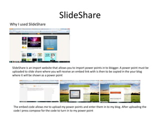 SlideShare
Why I used SlideShare




 SlideShare is an import website that allows you to import power points in to blogger. A power point must be
 uploaded to slide share where you will receive an embed link with is then to be copied in the your blog
 where it will be shown as a power point




  The embed code allows me to upload my power points and enter them in to my blog. After uploading the
  code I press compose for the code to turn in to my power point
 