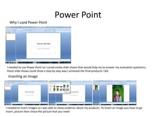 Power Point
  Why I used Power Point




I needed to use Power Point so I could create slide shows that would help my to answer my evaluation questions,
these slide shows could show a step by step way I achieved the final products I did
 Inserting an Image




I needed to insert images so I was able to show evidence about my products. To insert an image you have to go
insert, picture then chose the picture that you need
 