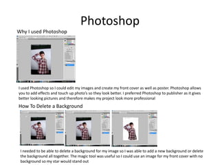 Photoshop
Why I used Photoshop




I used Photoshop so I could edit my images and create my front cover as well as poster. Photoshop allows
you to add effects and touch up photo’s so they look better. I preferred Photoshop to publisher as it gives
better looking pictures and therefore makes my project look more professional
How To Delete a Background




 I needed to be able to delete a background for my image so I was able to add a new background or delete
 the background all together. The magic tool was useful so I could use an image for my front cover with no
 background so my star would stand out
 