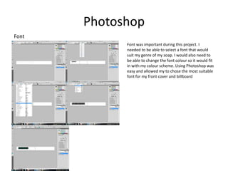 Photoshop
Font
             Font was important during this project. I
             needed to be able to select a font that would
             suit my genre of my soap. I would also need to
             be able to change the font colour so it would fit
             in with my colour scheme. Using Photoshop was
             easy and allowed my to chose the most suitable
             font for my front cover and billboard
 