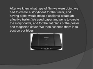 After we knew what type of film we were doing we
had to create a storyboard for the trailer, and
having a plot would make it easier to create an
affective trailer. We used paper and pens to create
the storyboards, and for the flat plans of the poster
and magazine cover. We then scanned them in to
post on our blogs.
 