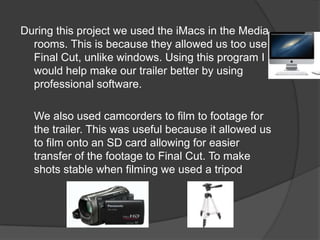 During this project we used the iMacs in the Media
  rooms. This is because they allowed us too use
  Final Cut, unlike windows. Using this program I
  would help make our trailer better by using
  professional software.

  We also used camcorders to film to footage for
  the trailer. This was useful because it allowed us
  to film onto an SD card allowing for easier
  transfer of the footage to Final Cut. To make
  shots stable when filming we used a tripod
 