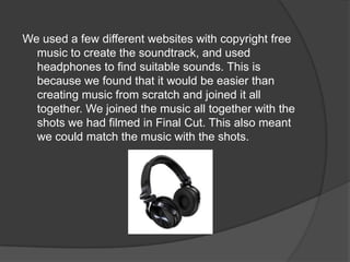 We used a few different websites with copyright free
  music to create the soundtrack, and used
  headphones to find suitable sounds. This is
  because we found that it would be easier than
  creating music from scratch and joined it all
  together. We joined the music all together with the
  shots we had filmed in Final Cut. This also meant
  we could match the music with the shots.
 