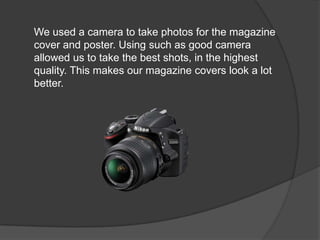 We used a camera to take photos for the magazine
cover and poster. Using such as good camera
allowed us to take the best shots, in the highest
quality. This makes our magazine covers look a lot
better.
 