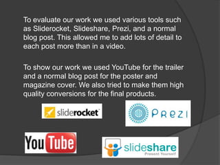 To evaluate our work we used various tools such
as Sliderocket, Slideshare, Prezi, and a normal
blog post. This allowed me to add lots of detail to
each post more than in a video.

To show our work we used YouTube for the trailer
and a normal blog post for the poster and
magazine cover. We also tried to make them high
quality conversions for the final products.
 