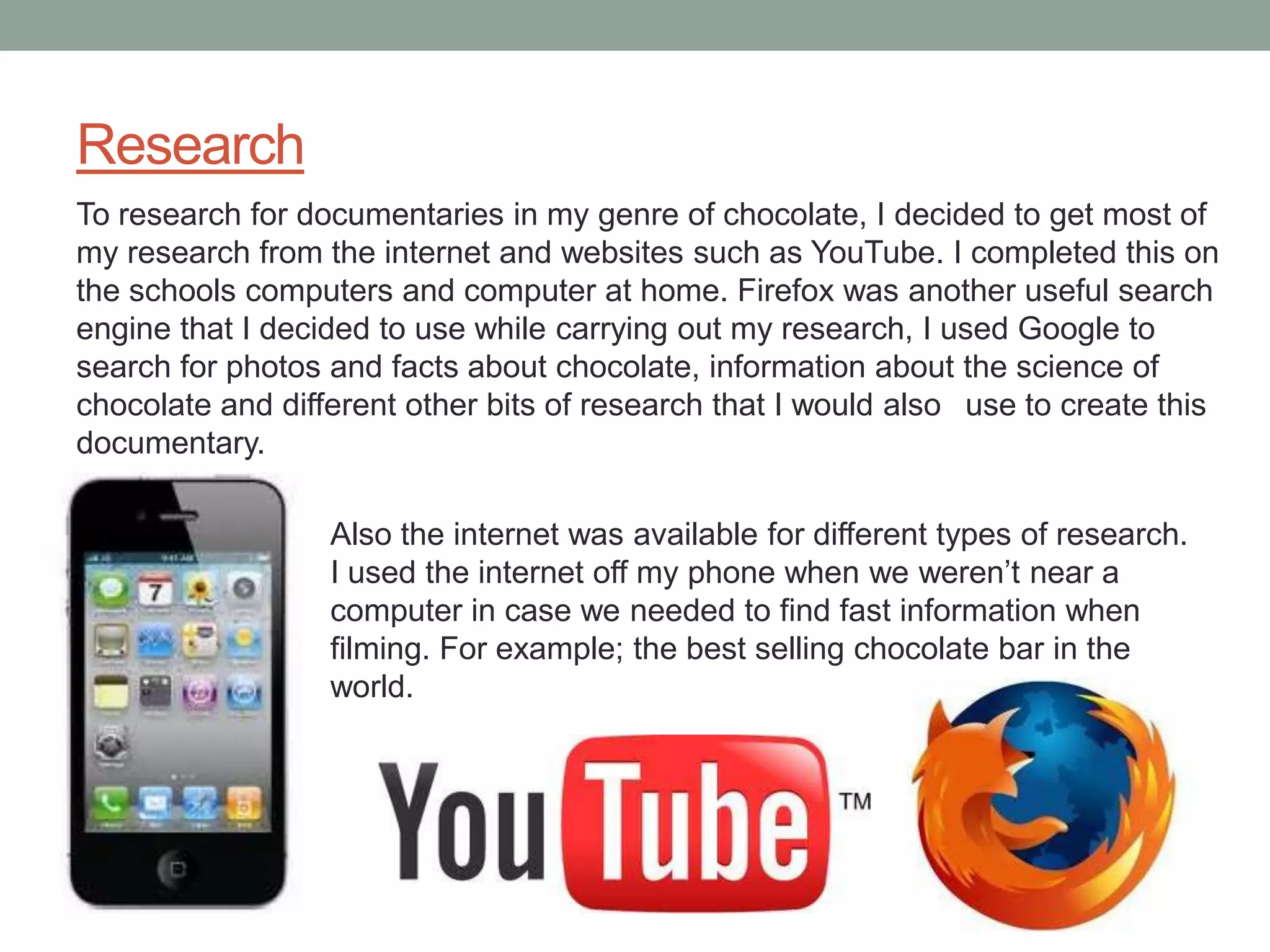 Research
To research for documentaries in my genre of chocolate, I decided to get most of
my research from the internet and websites such as YouTube. I completed this on
the schools computers and computer at home. Firefox was another useful search
engine that I decided to use while carrying out my research, I used Google to
search for photos and facts about chocolate, information about the science of
chocolate and different other bits of research that I would also use to create this
documentary.

                  Also the internet was available for different types of research.
                  I used the internet off my phone when we weren’t near a
                  computer in case we needed to find fast information when
                  filming. For example; the best selling chocolate bar in the
                  world.
 