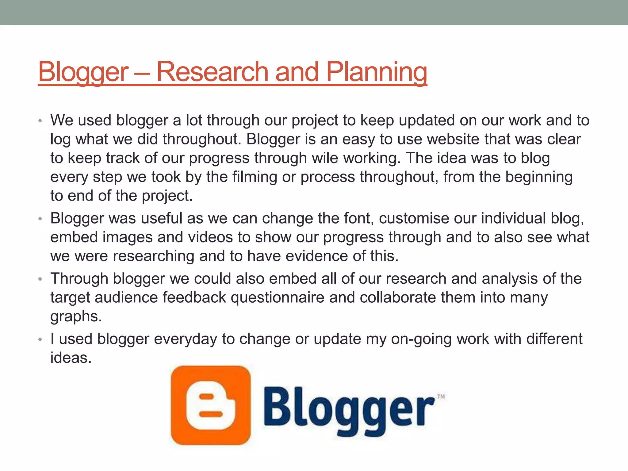 Blogger – Research and Planning
• We used blogger a lot through our project to keep updated on our work and to
  log what we did throughout. Blogger is an easy to use website that was clear
  to keep track of our progress through wile working. The idea was to blog
  every step we took by the filming or process throughout, from the beginning
  to end of the project.
• Blogger was useful as we can change the font, customise our individual blog,
  embed images and videos to show our progress through and to also see what
  we were researching and to have evidence of this.
• Through blogger we could also embed all of our research and analysis of the
  target audience feedback questionnaire and collaborate them into many
  graphs.
• I used blogger everyday to change or update my on-going work with different
  ideas.
 