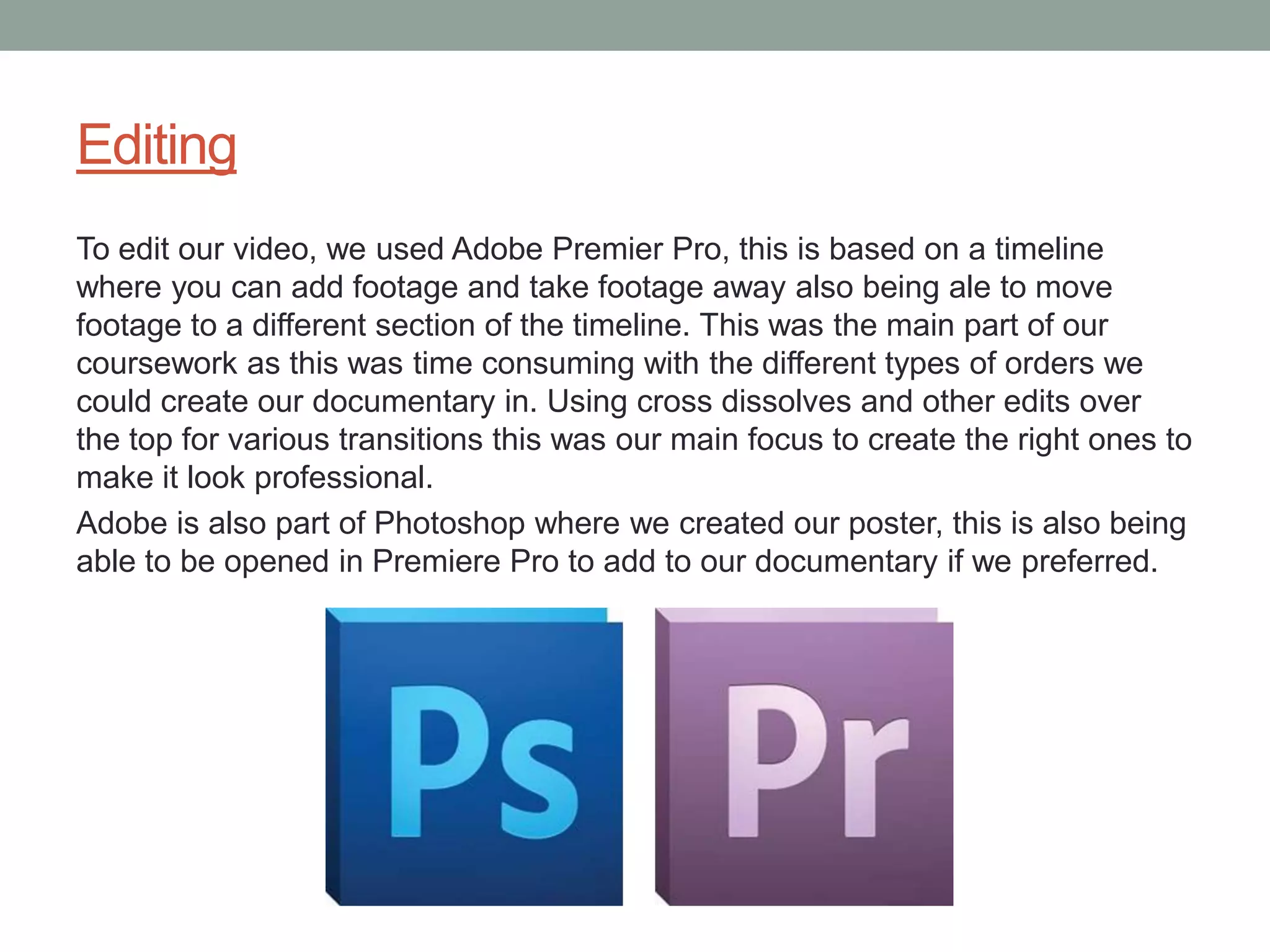 Editing
To edit our video, we used Adobe Premier Pro, this is based on a timeline
where you can add footage and take footage away also being ale to move
footage to a different section of the timeline. This was the main part of our
coursework as this was time consuming with the different types of orders we
could create our documentary in. Using cross dissolves and other edits over
the top for various transitions this was our main focus to create the right ones to
make it look professional.
Adobe is also part of Photoshop where we created our poster, this is also being
able to be opened in Premiere Pro to add to our documentary if we preferred.
 