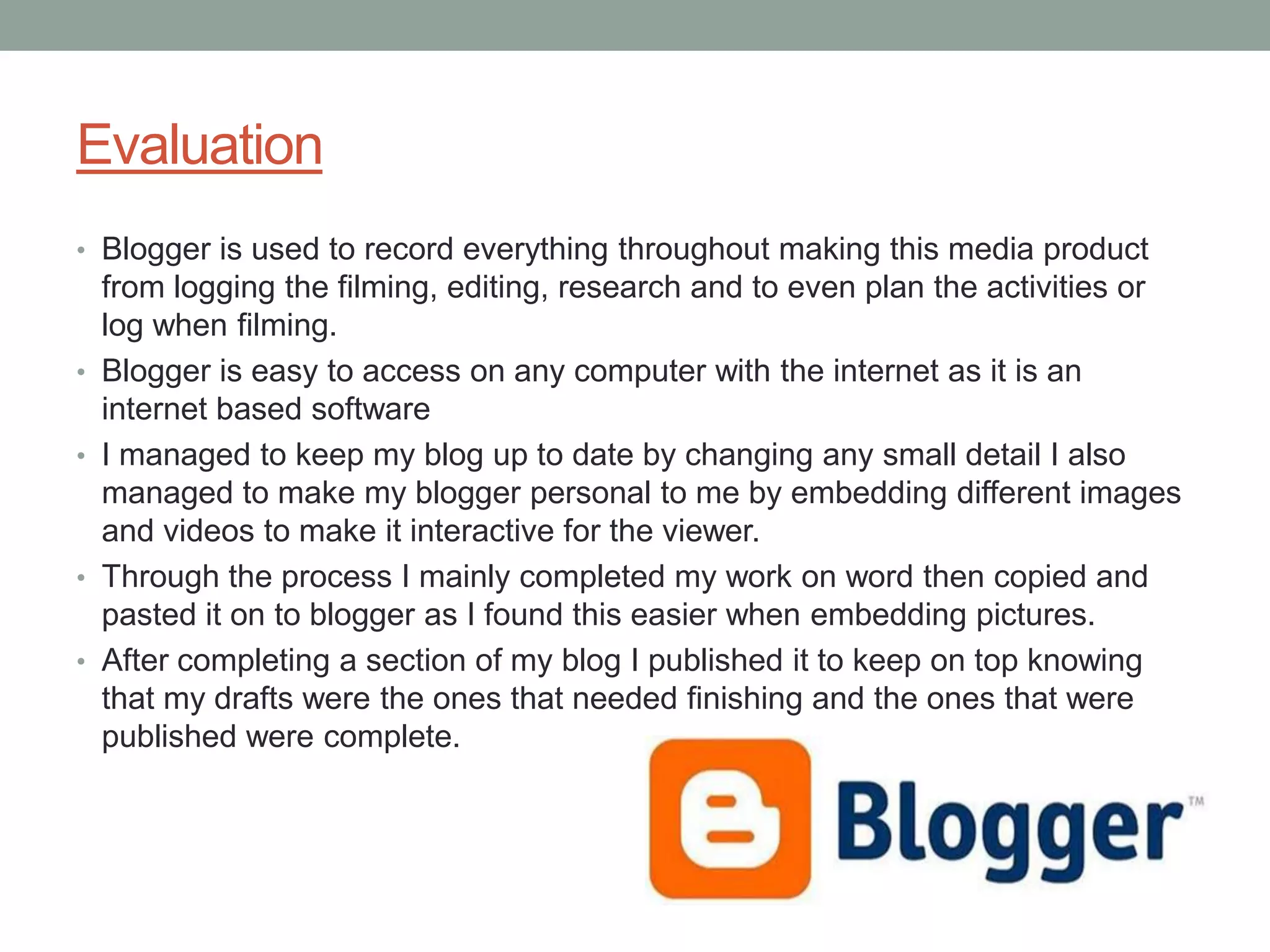 Evaluation
• Blogger is used to record everything throughout making this media product
    from logging the filming, editing, research and to even plan the activities or
    log when filming.
•   Blogger is easy to access on any computer with the internet as it is an
    internet based software
•   I managed to keep my blog up to date by changing any small detail I also
    managed to make my blogger personal to me by embedding different images
    and videos to make it interactive for the viewer.
•   Through the process I mainly completed my work on word then copied and
    pasted it on to blogger as I found this easier when embedding pictures.
•   After completing a section of my blog I published it to keep on top knowing
    that my drafts were the ones that needed finishing and the ones that were
    published were complete.
 