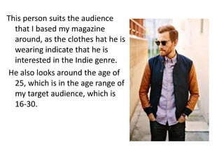This person suits the audience
  that I based my magazine
  around, as the clothes hat he is
  wearing indicate that he is
  interested in the Indie genre.
He also looks around the age of
  25, which is in the age range of
  my target audience, which is
  16-30.
 