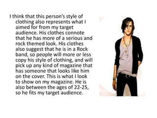 I think that this person’s style of
   clothing also represents what I
   aimed for from my target
   audience. His clothes connote
   that he has more of a serious and
   rock themed look. His clothes
   also suggest that he is in a Rock
   band, so people will more or less
   copy his style of clothing, and will
   pick up any kind of magazine that
   has someone that looks like him
   on the cover. This is what I look
   to show on my magazine. He is
   also between the ages of 22-25,
   so he fits my target audience.
 