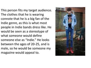 This person fits my target audience.
The clothes that he is wearing
connote that he is a big fan of the
Indie genre, as this is what most
people in Indie bands dress like. He
would be seen as a stereotype of
what someone would define
someone else as “Indie.” He looks
between the ages of 20-25, and is
male, so he would be someone my
magazine would appeal to.
 