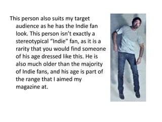 This person also suits my target
  audience as he has the Indie fan
  look. This person isn’t exactly a
  stereotypical “Indie” fan, as it is a
  rarity that you would find someone
  of his age dressed like this. He is
  also much older than the majority
  of Indie fans, and his age is part of
  the range that I aimed my
  magazine at.
 