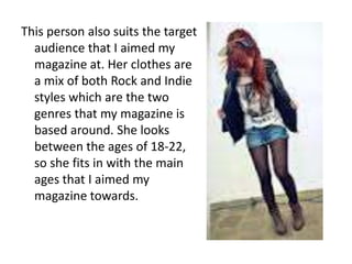 This person also suits the target
  audience that I aimed my
  magazine at. Her clothes are
  a mix of both Rock and Indie
  styles which are the two
  genres that my magazine is
  based around. She looks
  between the ages of 18-22,
  so she fits in with the main
  ages that I aimed my
  magazine towards.
 
