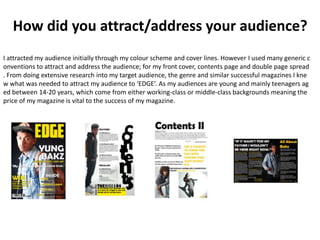 How did you attract/address your audience?
I attracted my audience initially through my colour scheme and cover lines. However I used many generic c
onventions to attract and address the audience; for my front cover, contents page and double page spread
. From doing extensive research into my target audience, the genre and similar successful magazines I kne
w what was needed to attract my audience to ‘EDGE’. As my audiences are young and mainly teenagers ag
ed between 14-20 years, which come from either working-class or middle-class backgrounds meaning the
price of my magazine is vital to the success of my magazine.
 