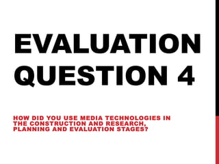 EVALUATION
QUESTION 4
HOW DID YOU USE MEDIA TECHNOLOGIES IN
THE CONSTRUCTION AND RESEARCH,
PLANNING AND EVALUATION STAGES?
 