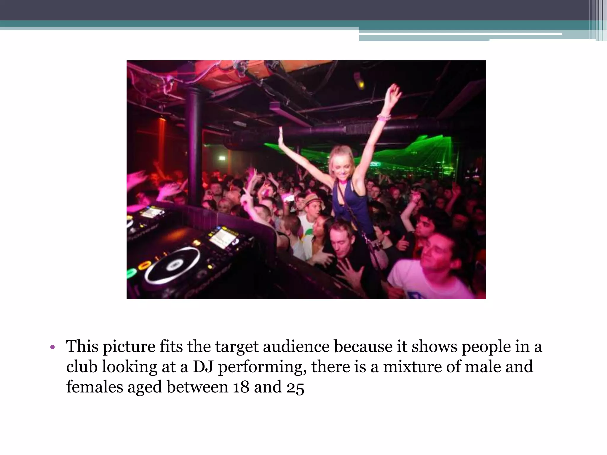 • This picture fits the target audience because it shows people in a
  club looking at a DJ performing, there is a mixture of male and
  females aged between 18 and 25
 